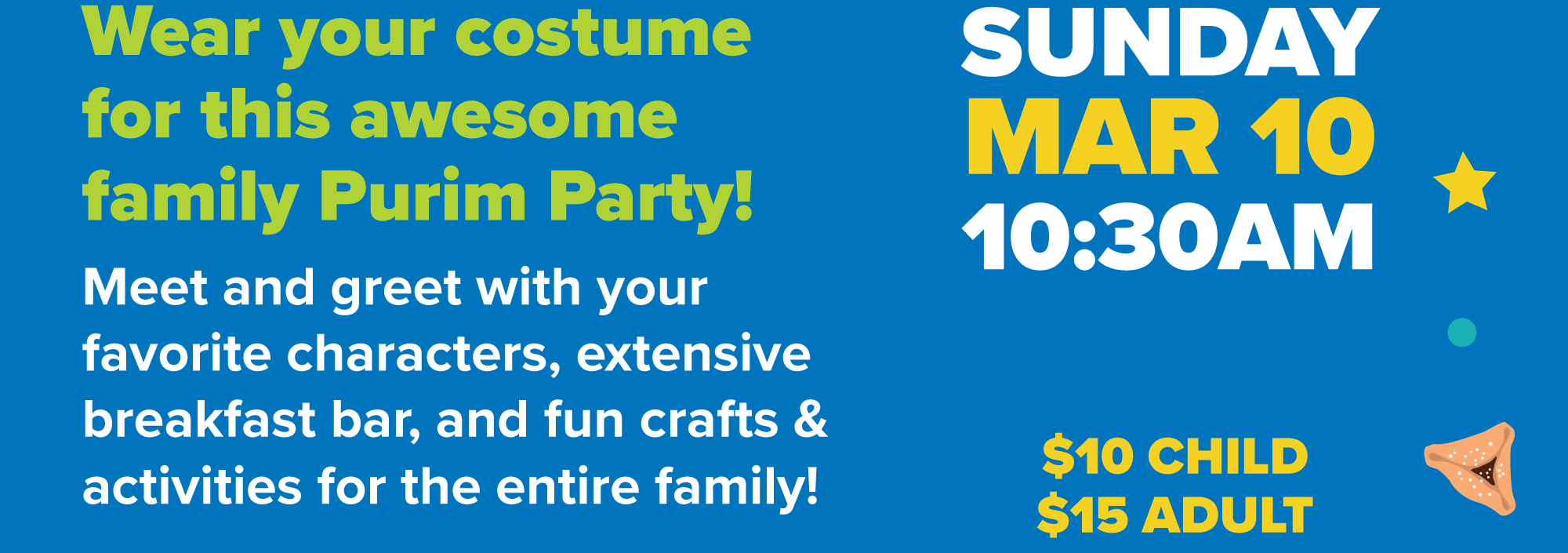 Sunday March 10th at 10:30AM | $10 PER CHILD | $15 PER ADULT | Come in your favorite costume and join us for this awesome family Purim event! | Enjoy meet and greets with your favorite characters, an extensive breakfast bar, shalach manot basket making, hamantaschen, huge bounce houses, crafts and more! The whole family will love this exciting character breakfast!