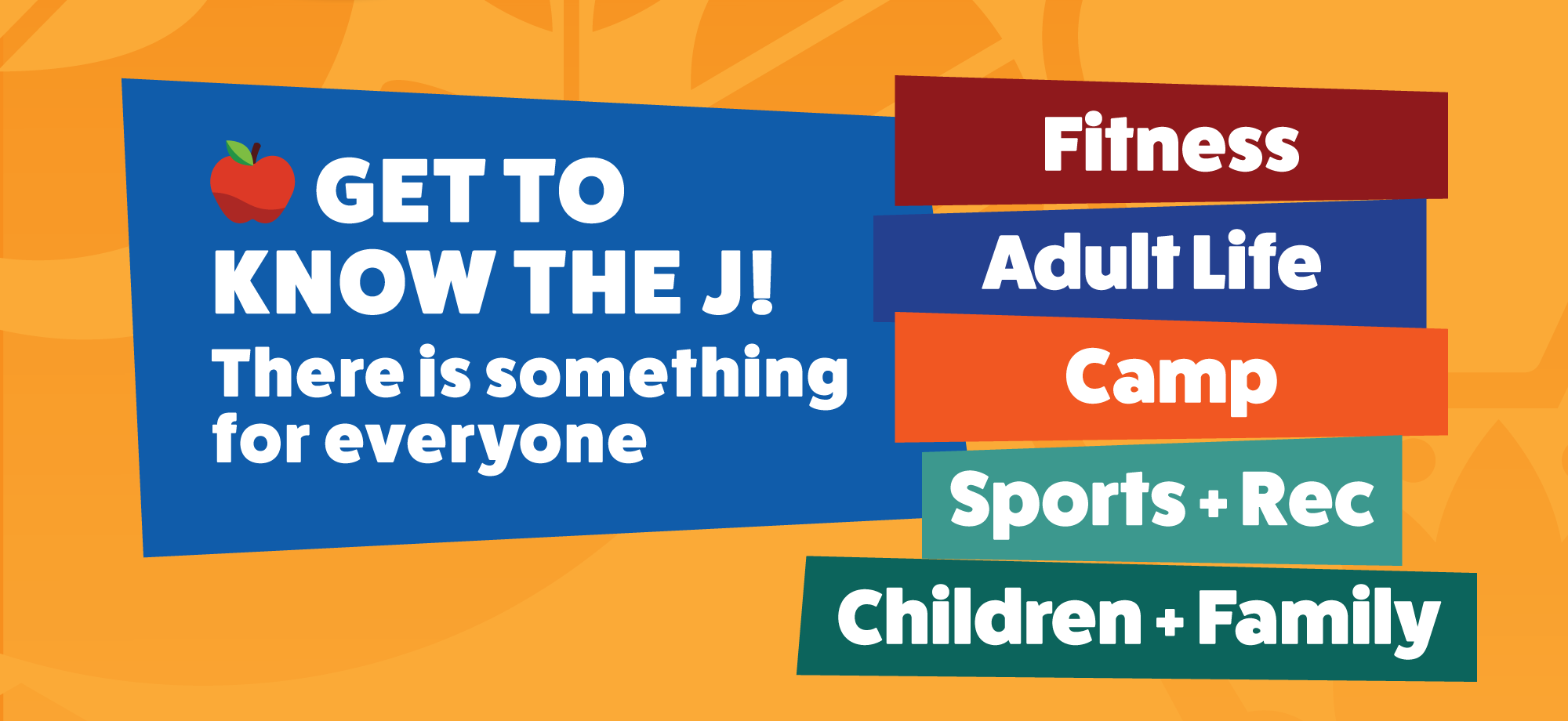 GET TO KNOW THE J! There is something for everyone | Fitness • Adult Life • Camp • Sports + Rec • Children + Family