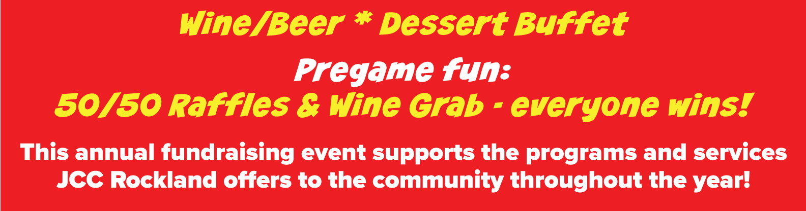 Wine/Beer * Dessert Buffet Pregame fun: 50/50 Raffles & Wine Grab - everyone wins! This annual fundraising event supports the programs and services JCC Rockland offers to the community throughout the year!